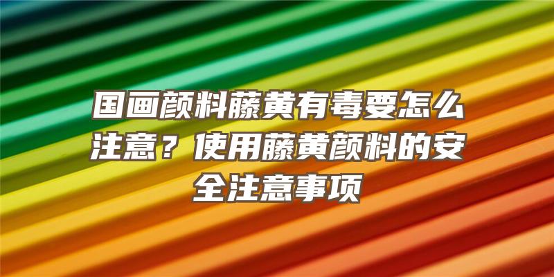 国画颜料藤黄有毒要怎么注意？使用藤黄颜料的安全注意事项