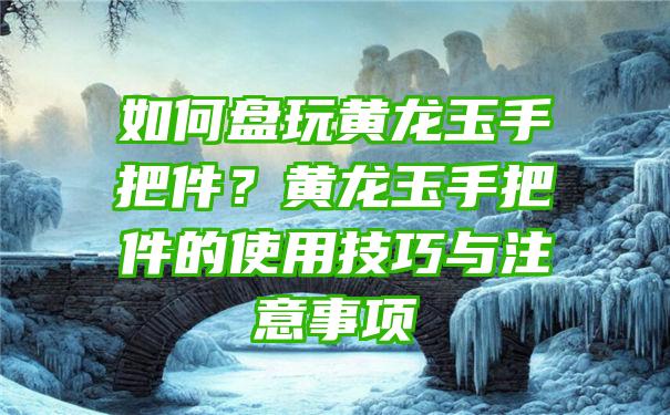 如何盘玩黄龙玉手把件？黄龙玉手把件的使用技巧与注意事项