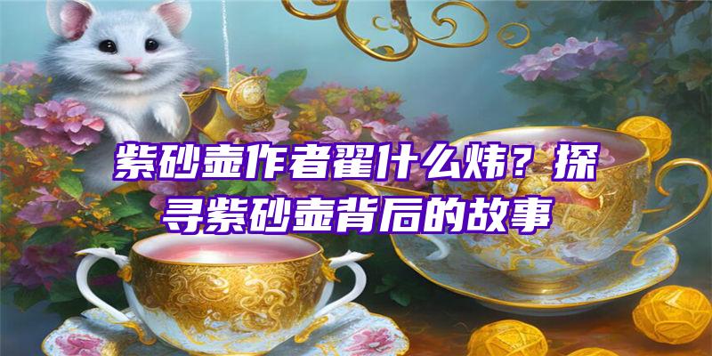 紫砂壶作者翟什么炜？探寻紫砂壶背后的故事