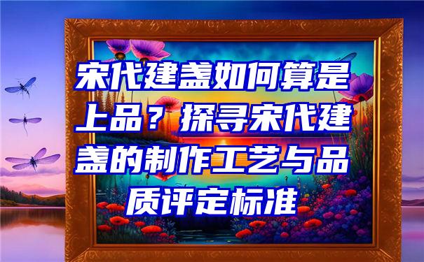 宋代建盏如何算是上品？探寻宋代建盏的制作工艺与品质评定标准