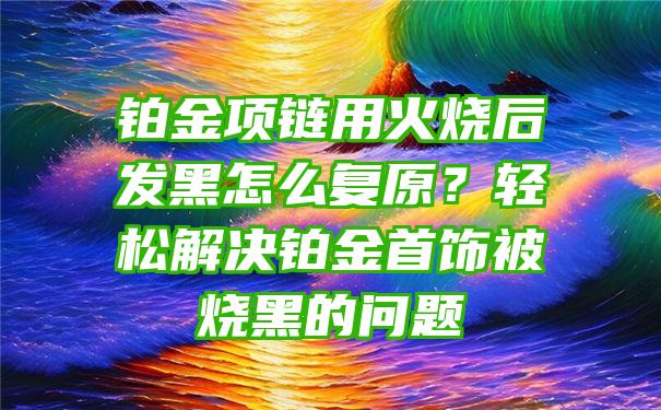 铂金项链用火烧后发黑怎么复原？轻松解决铂金首饰被烧黑的问题