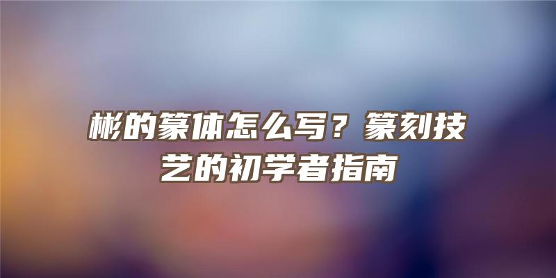 彬的篆体怎么写？篆刻技艺的初学者指南