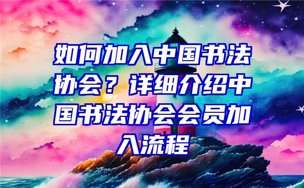 如何加入中国书法协会？详细介绍中国书法协会会员加入流程