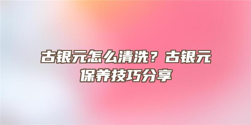 古银元怎么清洗？古银元保养技巧分享