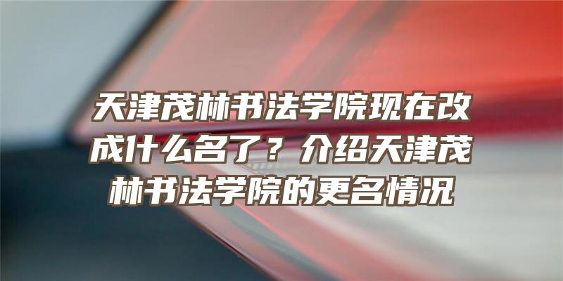 天津茂林书法学院现在改成什么名了？介绍天津茂林书法学院的更名情况