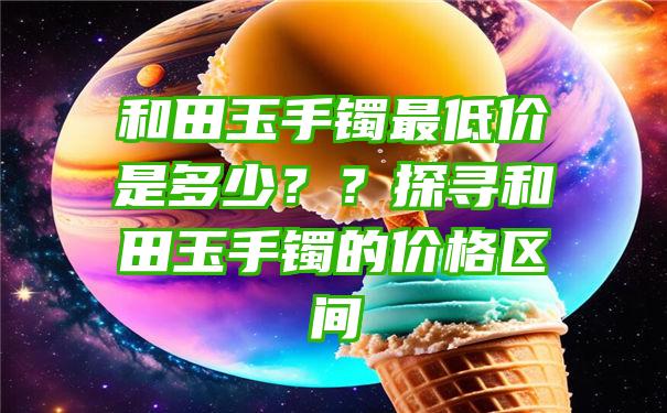 和田玉手镯最低价是多少？？探寻和田玉手镯的价格区间