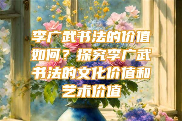 李广武书法的价值如何？探究李广武书法的文化价值和艺术价值