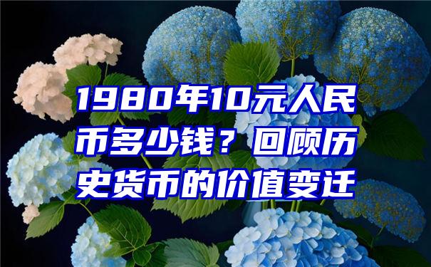 1980年10元人民币多少钱？回顾历史货币的价值变迁