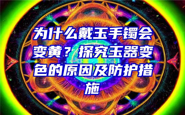 为什么戴玉手镯会变黄？探究玉器变色的原因及防护措施