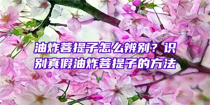 油炸菩提子怎么辨别？识别真假油炸菩提子的方法