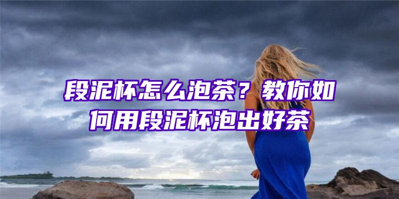 段泥杯怎么泡茶？教你如何用段泥杯泡出好茶