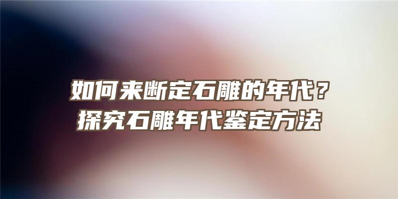 如何来断定石雕的年代？探究石雕年代鉴定方法