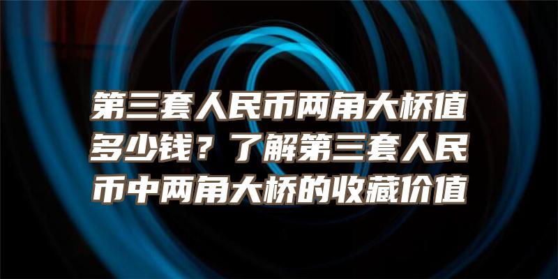 第三套人民币两角大桥值多少钱？了解第三套人民币中两角大桥的收藏价值