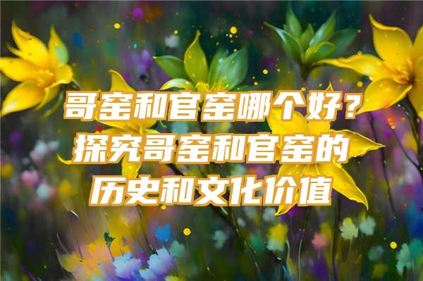 哥窑和官窑哪个好？探究哥窑和官窑的历史和文化价值