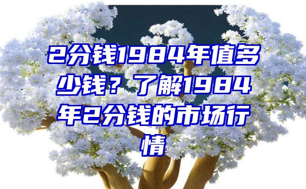 2分钱1984年值多少钱？了解1984年2分钱的市场行情