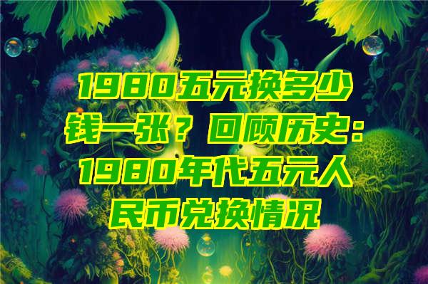 1980五元换多少钱一张？回顾历史：1980年代五元人民币兑换情况