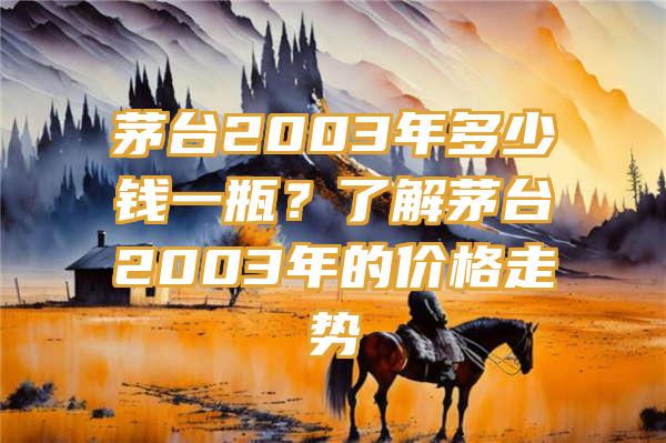 茅台2003年多少钱一瓶？了解茅台2003年的价格走势