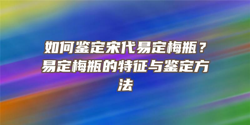 如何鉴定宋代易定梅瓶？易定梅瓶的特征与鉴定方法