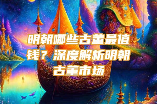 明朝哪些古董最值钱？深度解析明朝古董市场