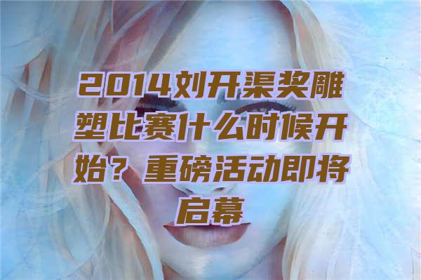 2014刘开渠奖雕塑比赛什么时候开始？重磅活动即将启幕