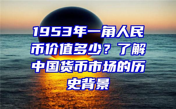 1953年一角人民币价值多少？了解中国货币市场的历史背景