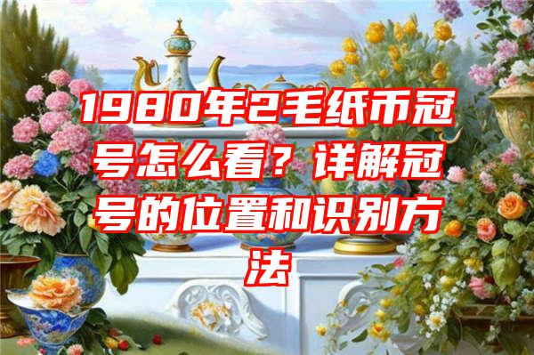 1980年2毛纸币冠号怎么看？详解冠号的位置和识别方法