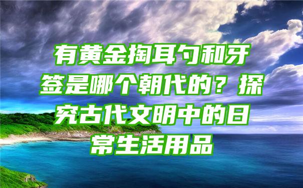 有黄金掏耳勺和牙签是哪个朝代的？探究古代文明中的日常生活用品