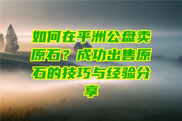 如何在平洲公盘卖原石？成功出售原石的技巧与经验分享