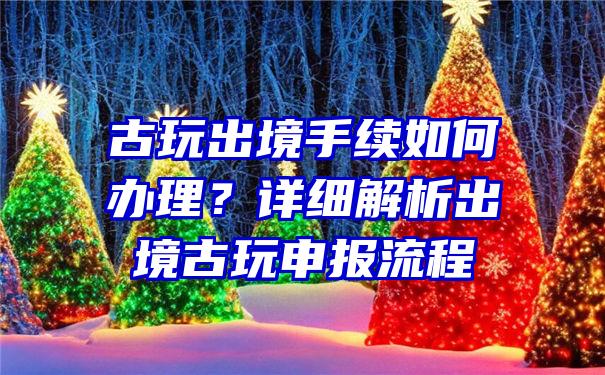 古玩出境手续如何办理？详细解析出境古玩申报流程