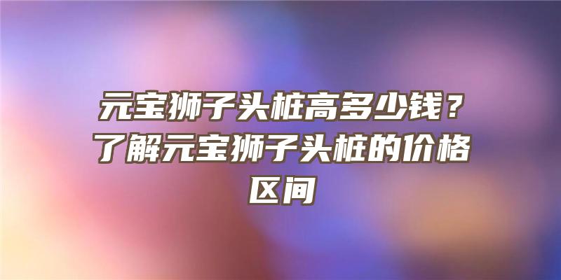 元宝狮子头桩高多少钱？了解元宝狮子头桩的价格区间