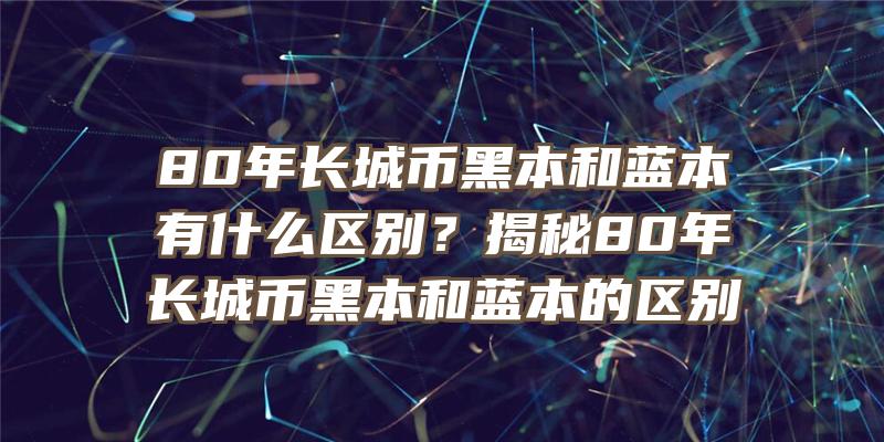 80年长城币黑本和蓝本有什么区别？揭秘80年长城币黑本和蓝本的区别