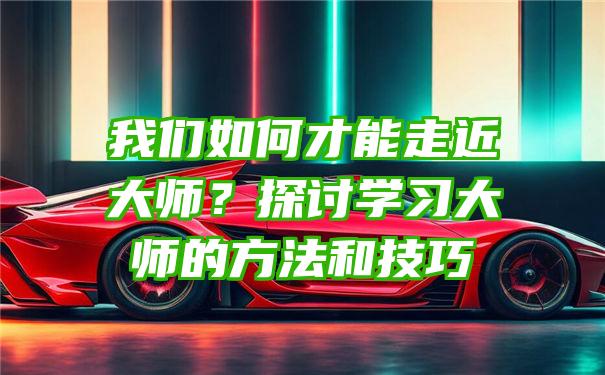 我们如何才能走近大师？探讨学习大师的方法和技巧