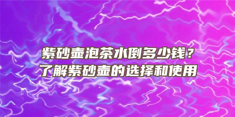 紫砂壶泡茶水倒多少钱？了解紫砂壶的选择和使用