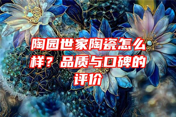 陶园世家陶瓷怎么样？品质与口碑的评价