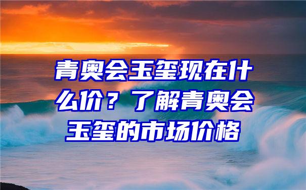 青奥会玉玺现在什么价？了解青奥会玉玺的市场价格