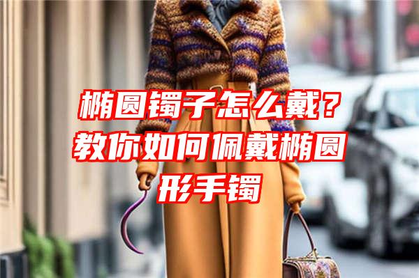 椭圆镯子怎么戴？教你如何佩戴椭圆形手镯