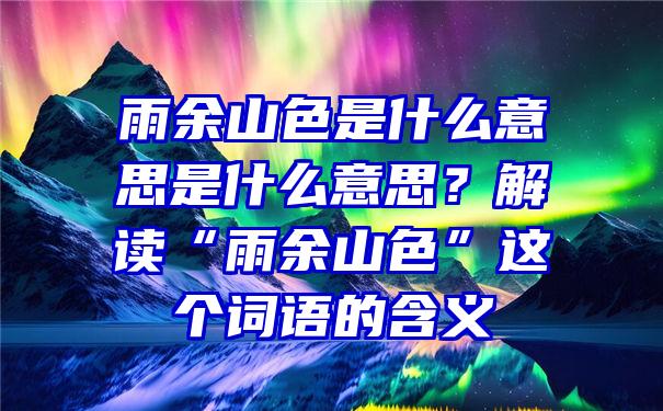 雨余山色是什么意思是什么意思？解读“雨余山色”这个词语的含义