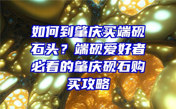 如何到肇庆买端砚石头？端砚爱好者必看的肇庆砚石购买攻略