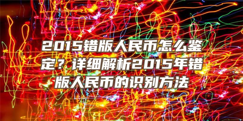 2015错版人民币怎么鉴定？详细解析2015年错版人民币的识别方法