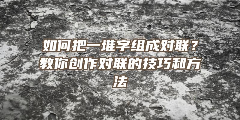 如何把一堆字组成对联？教你创作对联的技巧和方法