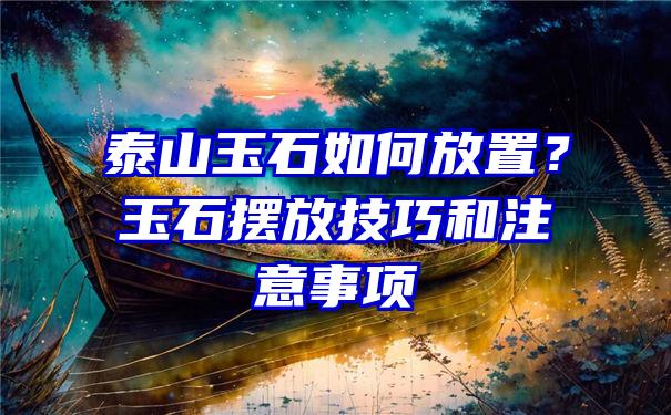 泰山玉石如何放置？玉石摆放技巧和注意事项