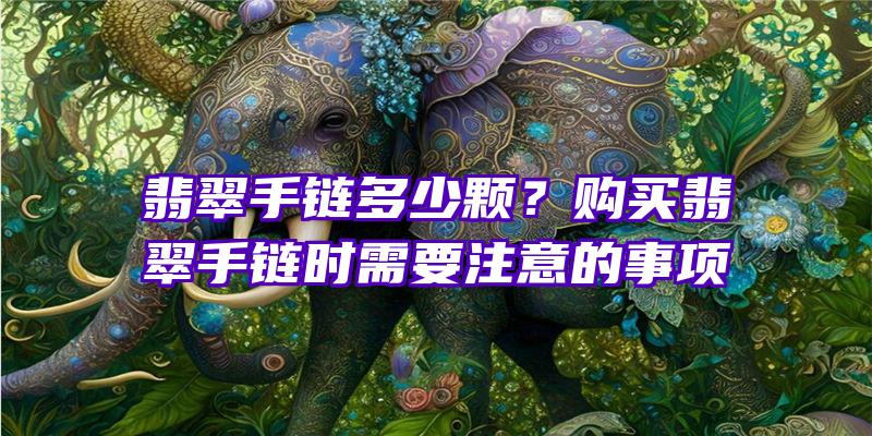 翡翠手链多少颗？购买翡翠手链时需要注意的事项