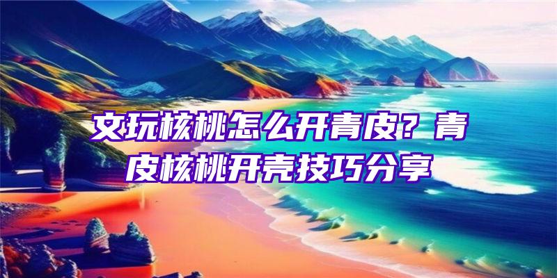 文玩核桃怎么开青皮？青皮核桃开壳技巧分享