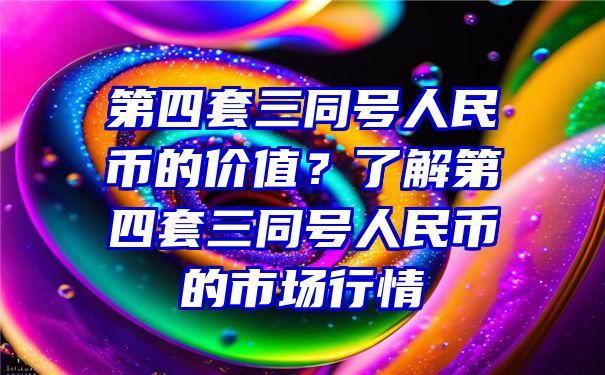 第四套三同号人民币的价值？了解第四套三同号人民币的市场行情