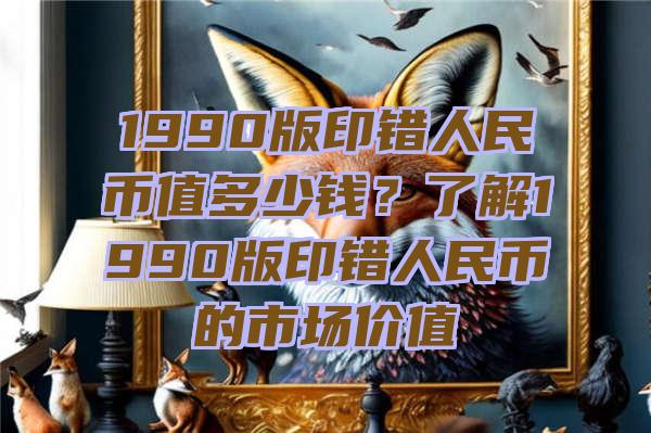 1990版印错人民币值多少钱？了解1990版印错人民币的市场价值