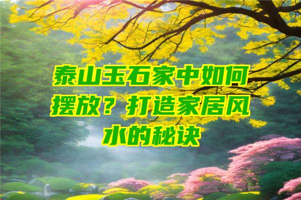 泰山玉石家中如何摆放？打造家居风水的秘诀