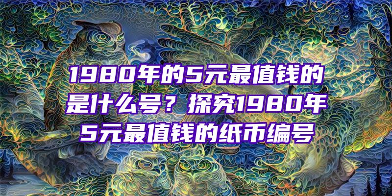 1980年的5元最值钱的是什么号？探究1980年5元最值钱的纸币编号