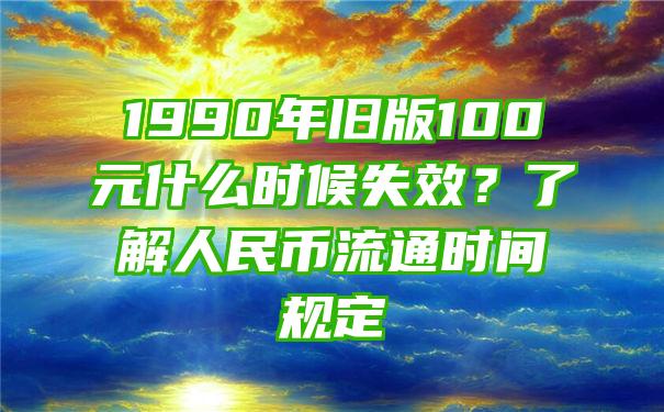 1990年旧版100元什么时候失效？了解人民币流通时间规定