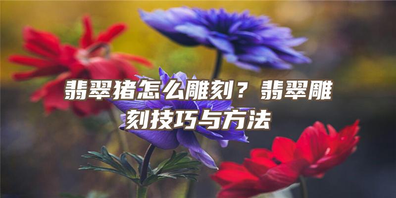 翡翠猪怎么雕刻？翡翠雕刻技巧与方法