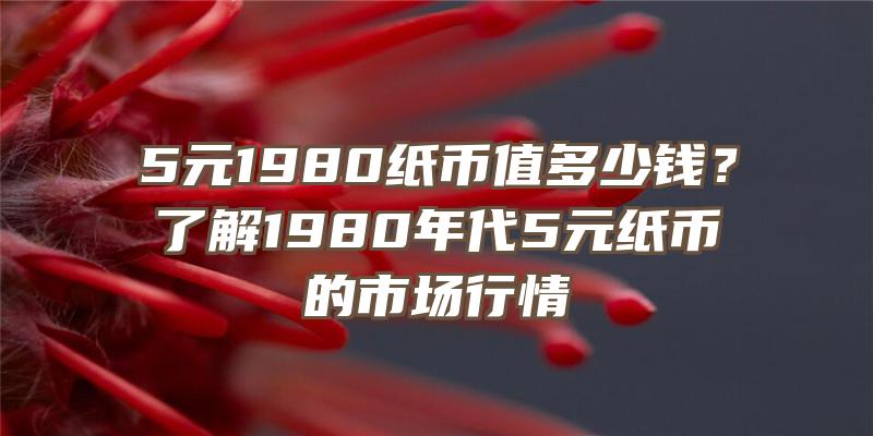 5元1980纸币值多少钱？了解1980年代5元纸币的市场行情